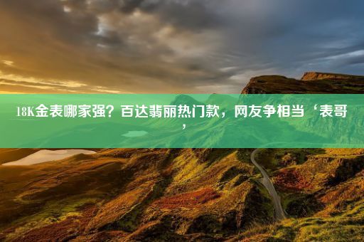 18K金表哪家强？百达翡丽热门款，网友争相当‘表哥’