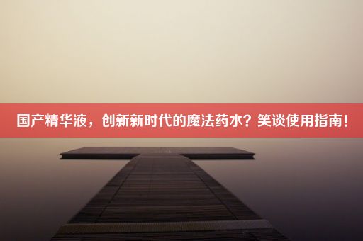 国产精华液，创新新时代的魔法药水？笑谈使用指南！