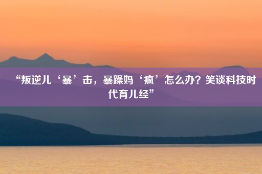 “叛逆儿‘暴’击，暴躁妈‘疯’怎么办？笑谈科技时代育儿经”