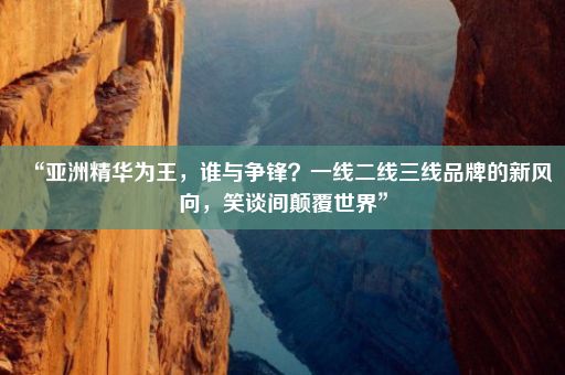 “亚洲精华为王，谁与争锋？一线二线三线品牌的新风向，笑谈间颠覆世界”