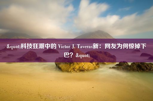 "科技狂潮中的 Victor J. Taveras新：网友为何惊掉下巴？"