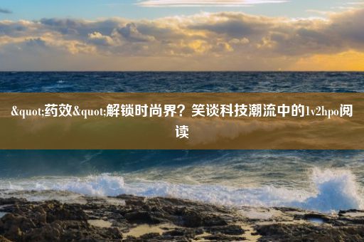 "药效"解锁时尚界？笑谈科技潮流中的1v2hpo阅读