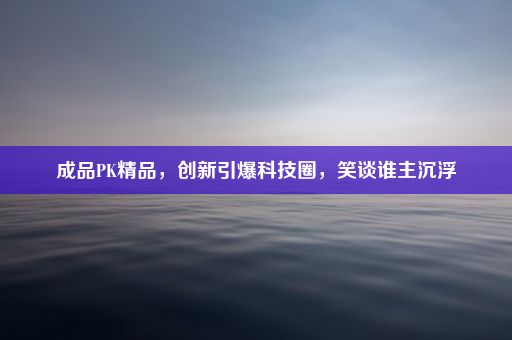 成品PK精品，创新引爆科技圈，笑谈谁主沉浮