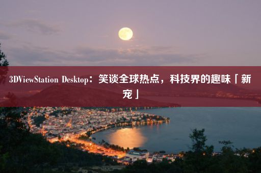 3DViewStation Desktop：笑谈全球热点，科技界的趣味「新宠」