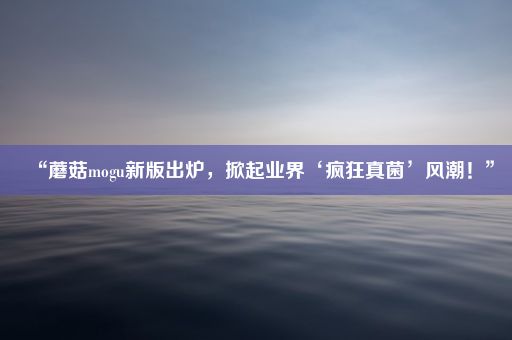 “蘑菇mogu新版出炉，掀起业界‘疯狂真菌’风潮！”