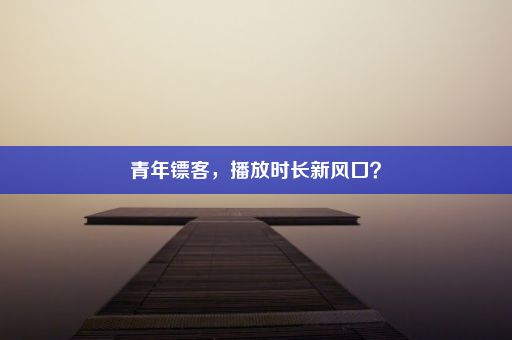 青年镖客，播放时长新风口？