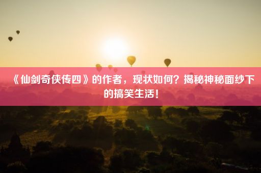 《仙剑奇侠传四》的作者，现状如何？揭秘神秘面纱下的搞笑生活！