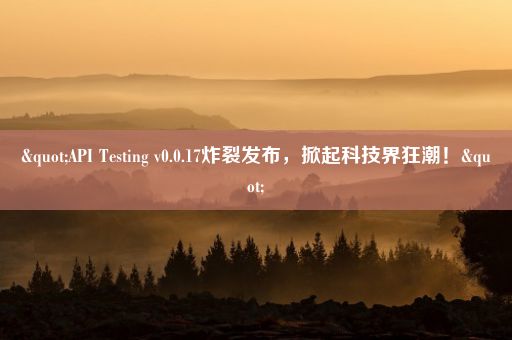 "API Testing v0.0.17炸裂发布，掀起科技界狂潮！"