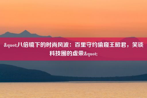 "八倍镜下的时尚风波：百里守约偷窥王昭君，笑谈科技圈的虚荣"