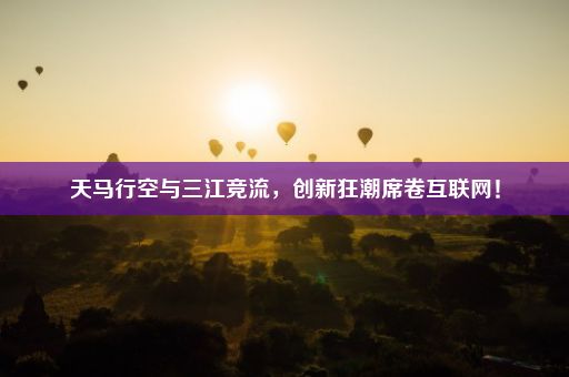 天马行空与三江竞流，创新狂潮席卷互联网！