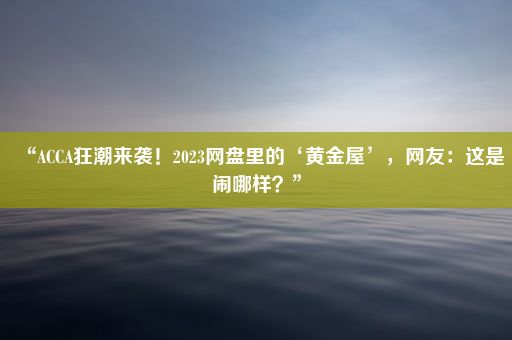 “ACCA狂潮来袭！2023网盘里的‘黄金屋’，网友：这是闹哪样？”