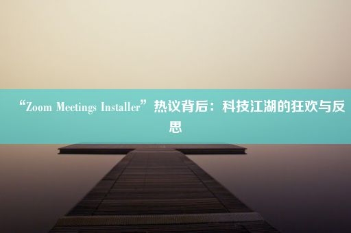 “Zoom Meetings Installer”热议背后：科技江湖的狂欢与反思