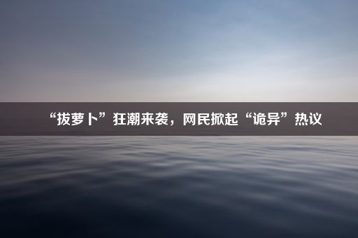 “拔萝卜”狂潮来袭，网民掀起“诡异”热议