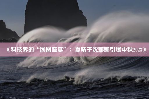 《科技界的“团圆盛宴”：夏晴子沈娜娜引爆中秋2023》