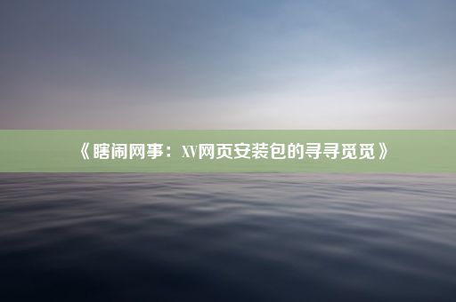 《瞎闹网事：XV网页安装包的寻寻觅觅》