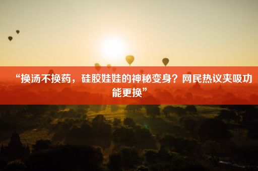 “换汤不换药，硅胶娃娃的神秘变身？网民热议夹吸功能更换”