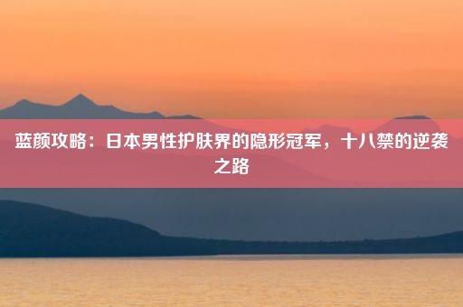 蓝颜攻略：日本男性护肤界的隐形冠军，十八禁的逆袭之路