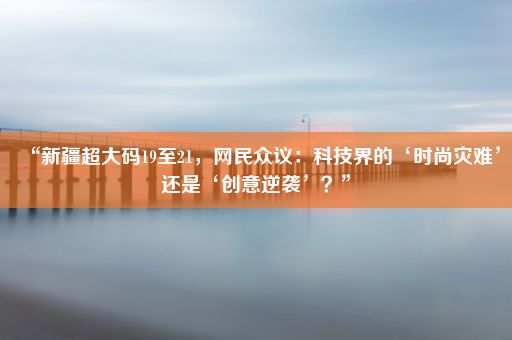 “新疆超大码19至21，网民众议：科技界的‘时尚灾难’还是‘创意逆袭’？”