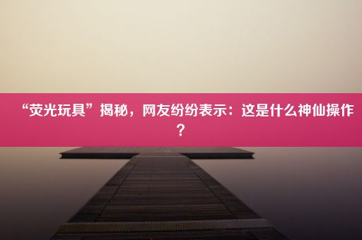 “荧光玩具”揭秘，网友纷纷表示：这是什么神仙操作？