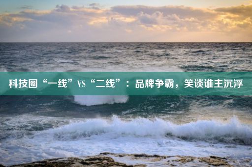 科技圈“一线”VS“二线”：品牌争霸，笑谈谁主沉浮