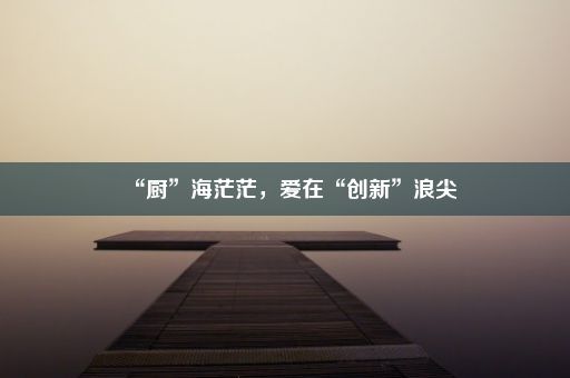 “厨”海茫茫，爱在“创新”浪尖