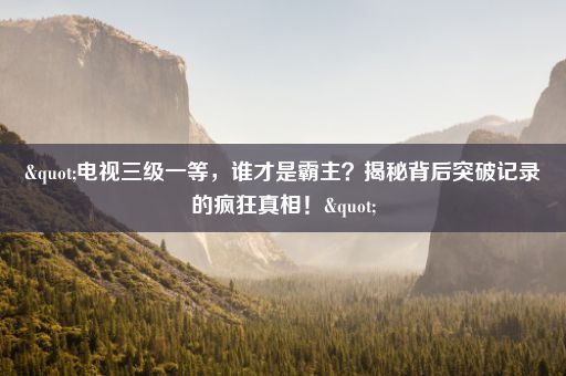 "电视三级一等，谁才是霸主？揭秘背后突破记录的疯狂真相！"