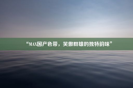 “MAX国产色带，笑傲群雄的独特韵味”