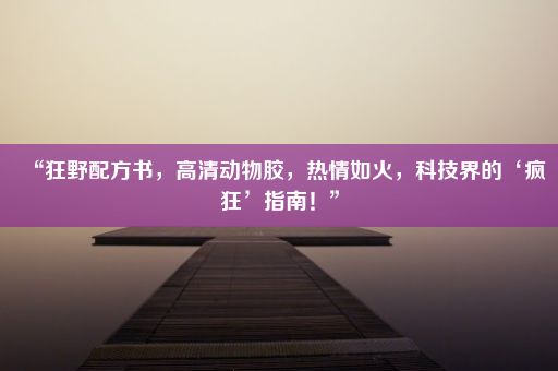 “狂野配方书，高清动物胶，热情如火，科技界的‘疯狂’指南！”