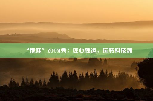 “俄味”ZOOM秀：匠心独运，玩转科技潮