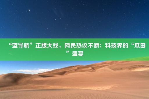 “蓝导航”正版大戏，网民热议不断：科技界的“瓜田”盛宴