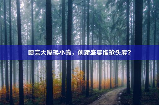 喂完大嘴换小嘴，创新盛宴谁抢头筹？