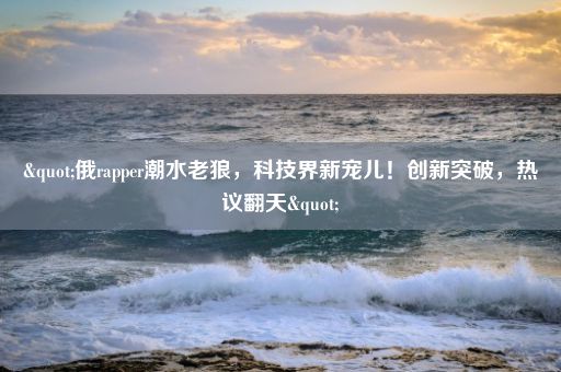 "俄rapper潮水老狼，科技界新宠儿！创新突破，热议翻天"