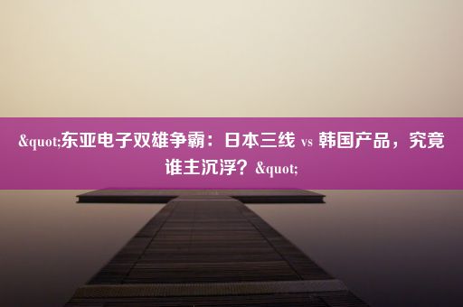 "东亚电子双雄争霸：日本三线 vs 韩国产品，究竟谁主沉浮？"