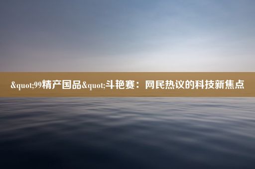 "99精产国品"斗艳赛：网民热议的科技新焦点