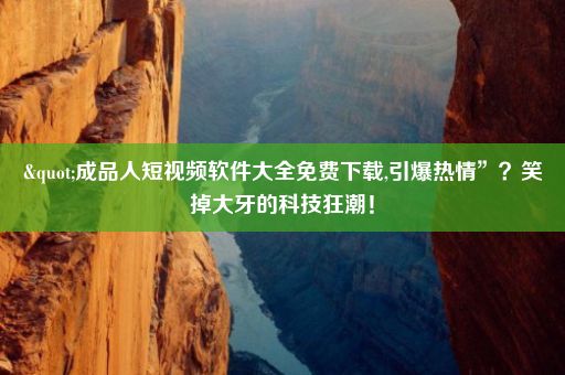 "成品人短视频软件大全免费下载,引爆热情”？笑掉大牙的科技狂潮！