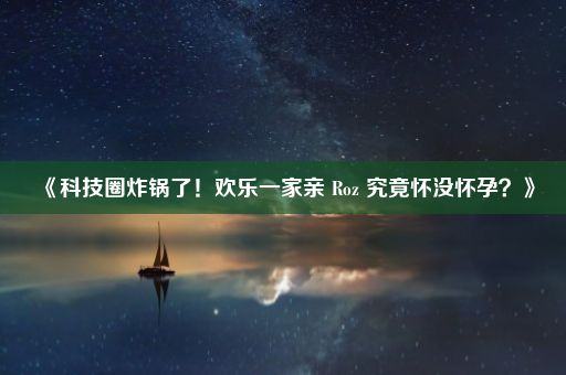 《科技圈炸锅了！欢乐一家亲 Roz 究竟怀没怀孕？》