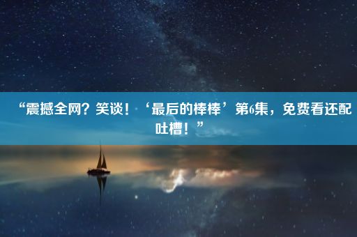 “震撼全网？笑谈！‘最后的棒棒’第6集，免费看还配吐槽！”