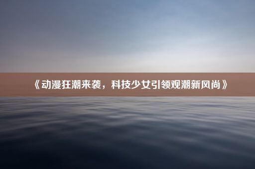 《动漫狂潮来袭，科技少女引领观潮新风尚》