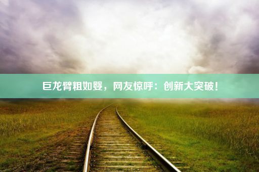 巨龙臂粗如婴，网友惊呼：创新大突破！