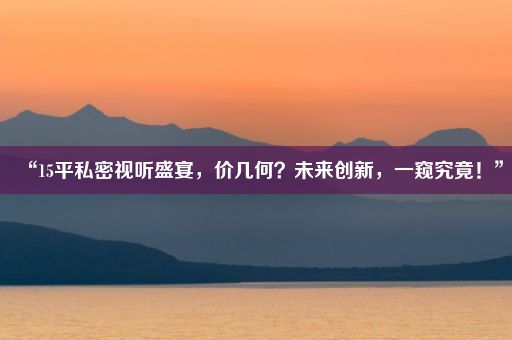 “15平私密视听盛宴，价几何？未来创新，一窥究竟！”