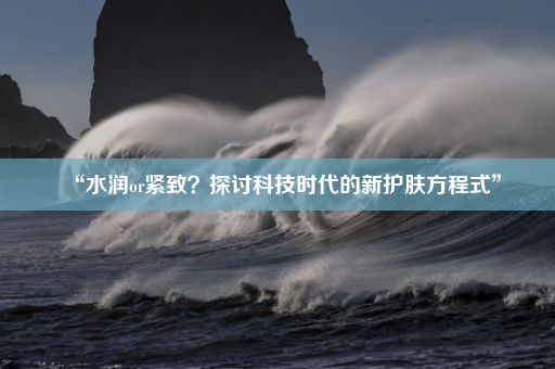 “水润or紧致？探讨科技时代的新护肤方程式”