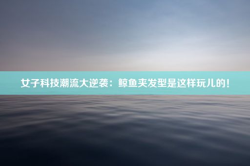 女子科技潮流大逆袭：鲸鱼夹发型是这样玩儿的！