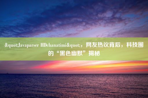 "Javaparser HDchanatimi"，网友热议背后，科技圈的“黑色幽默”揭秘