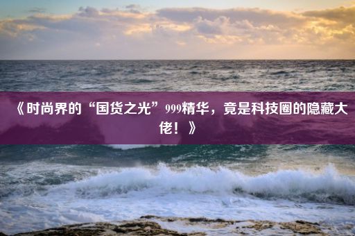 《时尚界的“国货之光”999精华，竟是科技圈的隐藏大佬！》