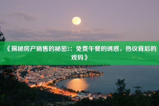 《揭秘房产销售的秘密2：免费午餐的诱惑，热议背后的戏码》