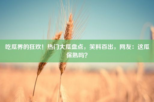 吃瓜界的狂欢！热门大瓜盘点，笑料百出，网友：这瓜保熟吗？