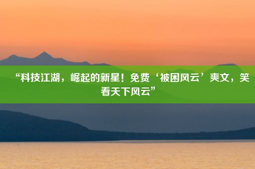 “科技江湖，崛起的新星！免费‘被困风云’爽文，笑看天下风云”