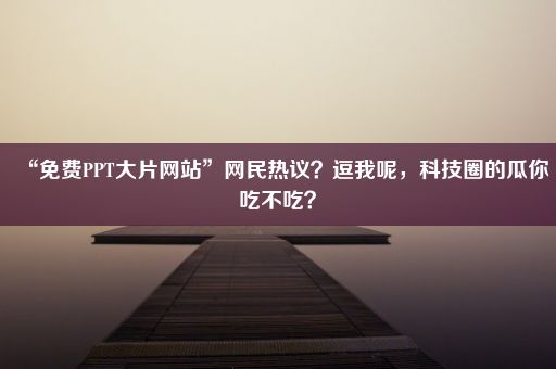 “免费PPT大片网站”网民热议？逗我呢，科技圈的瓜你吃不吃？