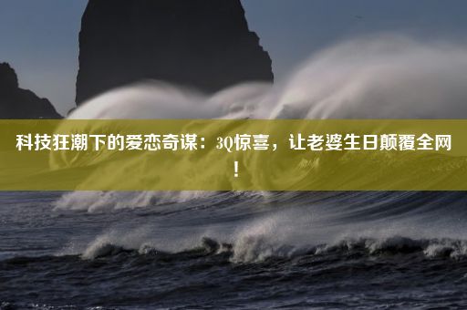 科技狂潮下的爱恋奇谋：3Q惊喜，让老婆生日颠覆全网！