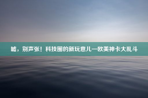 嘘，别声张！科技圈的新玩意儿—欧美神卡大乱斗